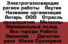 Электрогазосварщик(регион работы - Якутия) › Название организации ­ Янтарь, ООО › Отрасль предприятия ­ Металлы › Минимальный оклад ­ 1 - Все города Работа » Вакансии   . Дагестан респ.,Южно-Сухокумск г.